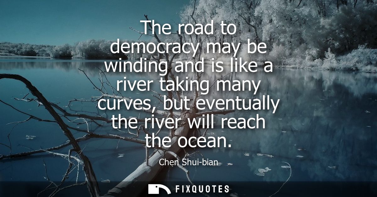 The road to democracy may be winding and is like a river taking many curves, but eventually the river will reach the oce