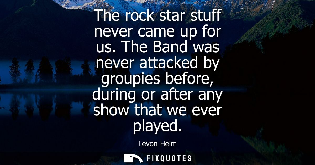 The rock star stuff never came up for us. The Band was never attacked by groupies before, during or after any show that 