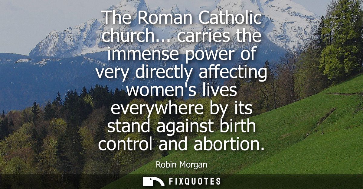 The Roman Catholic church... carries the immense power of very directly affecting womens lives everywhere by its stand a