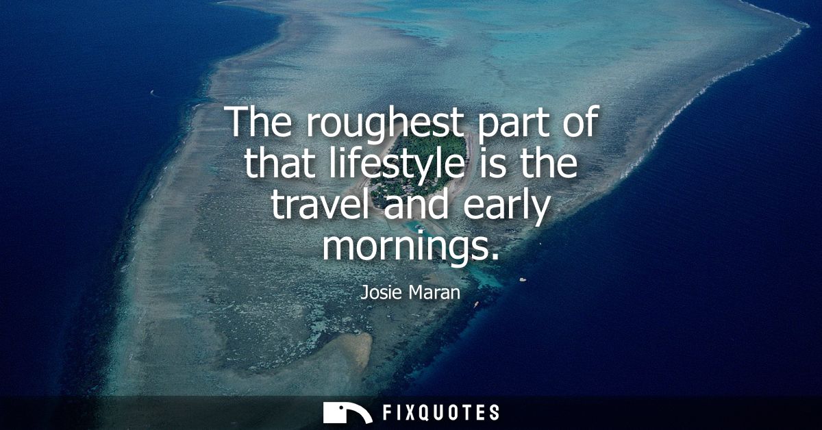 The roughest part of that lifestyle is the travel and early mornings