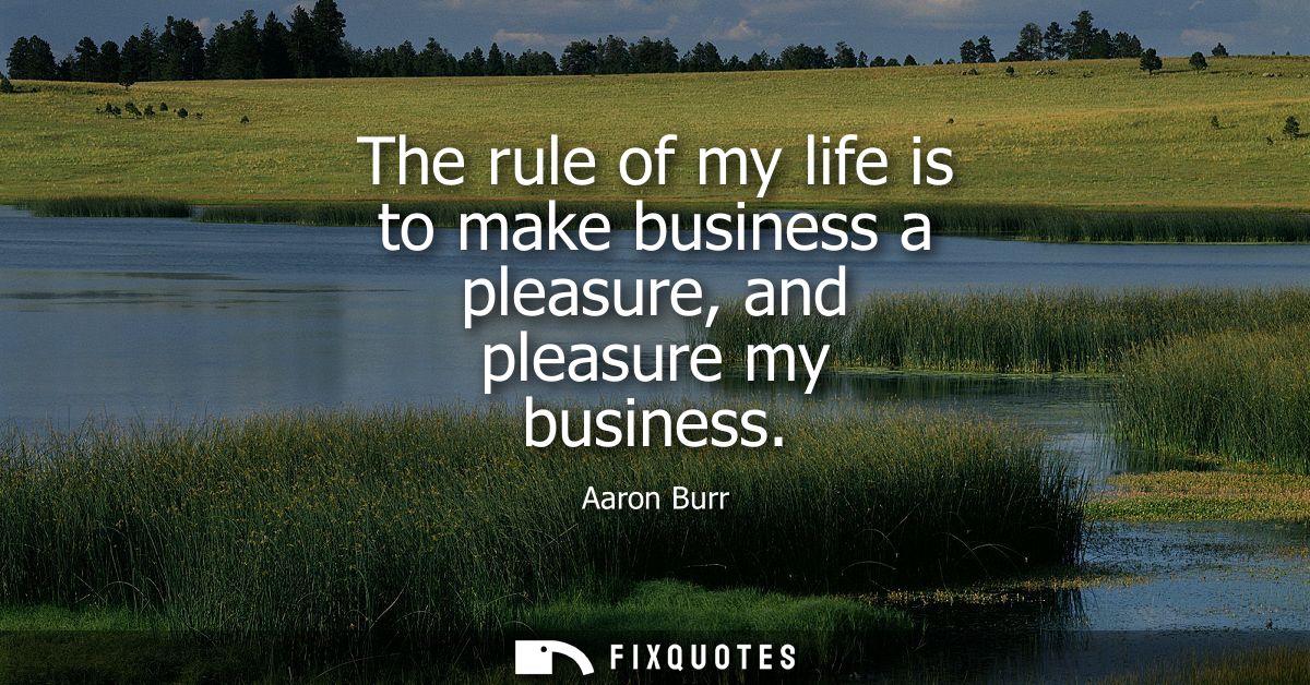 The rule of my life is to make business a pleasure, and pleasure my business