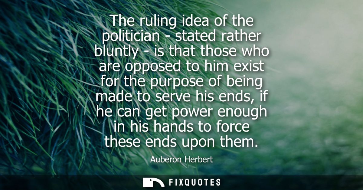 The ruling idea of the politician - stated rather bluntly - is that those who are opposed to him exist for the purpose o