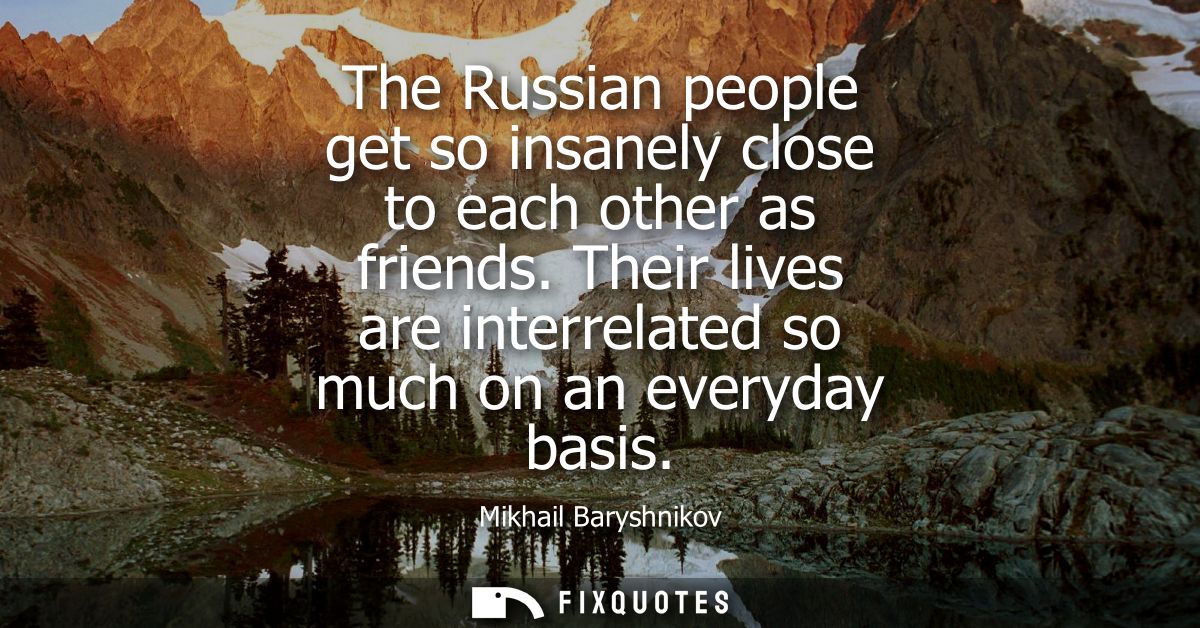The Russian people get so insanely close to each other as friends. Their lives are interrelated so much on an everyday b