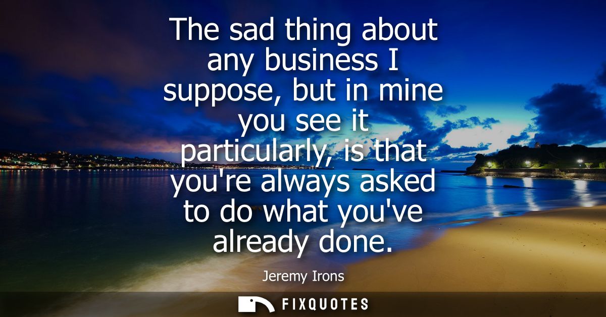 The sad thing about any business I suppose, but in mine you see it particularly, is that youre always asked to do what y
