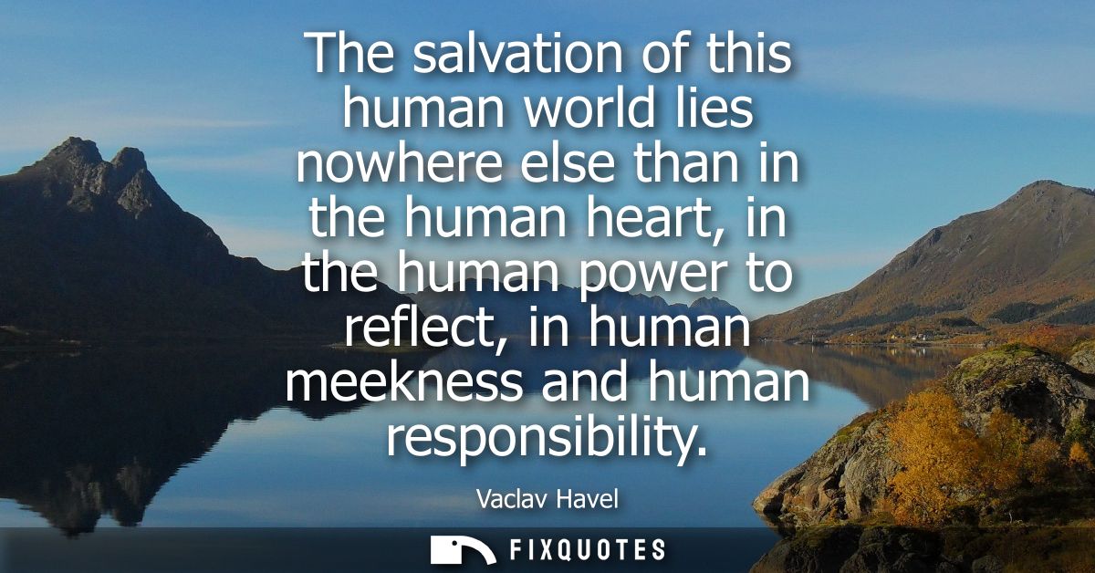 The salvation of this human world lies nowhere else than in the human heart, in the human power to reflect, in human mee