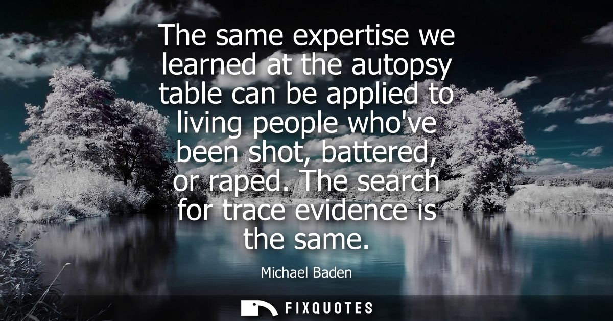 The same expertise we learned at the autopsy table can be applied to living people whove been shot, battered, or raped.