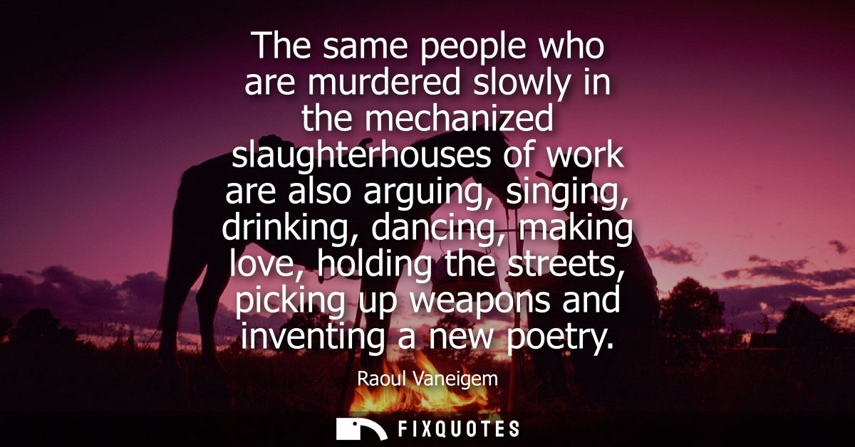 The same people who are murdered slowly in the mechanized slaughterhouses of work are also arguing, singing, drinking, d