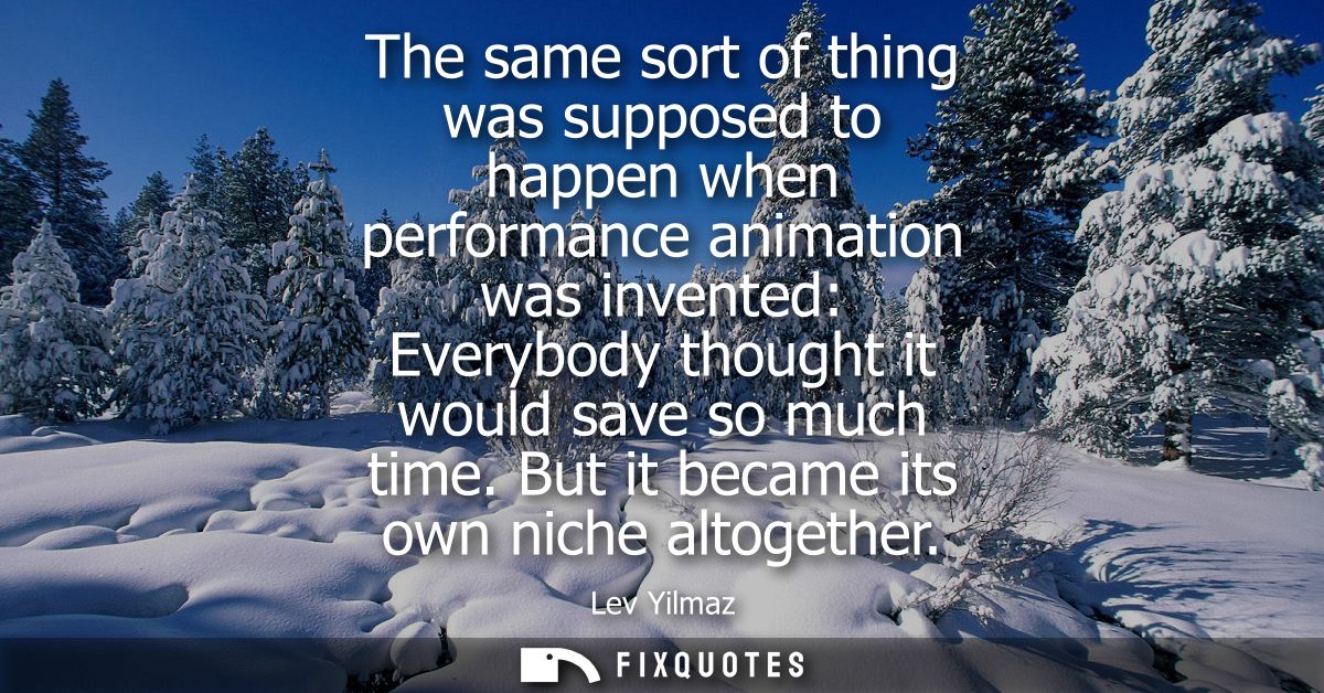 The same sort of thing was supposed to happen when performance animation was invented: Everybody thought it would save s