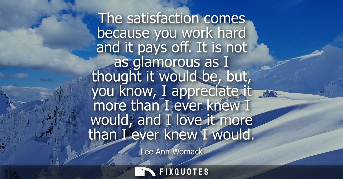 The satisfaction comes because you work hard and it pays off. It is not as glamorous as I thought it would be, but, you 