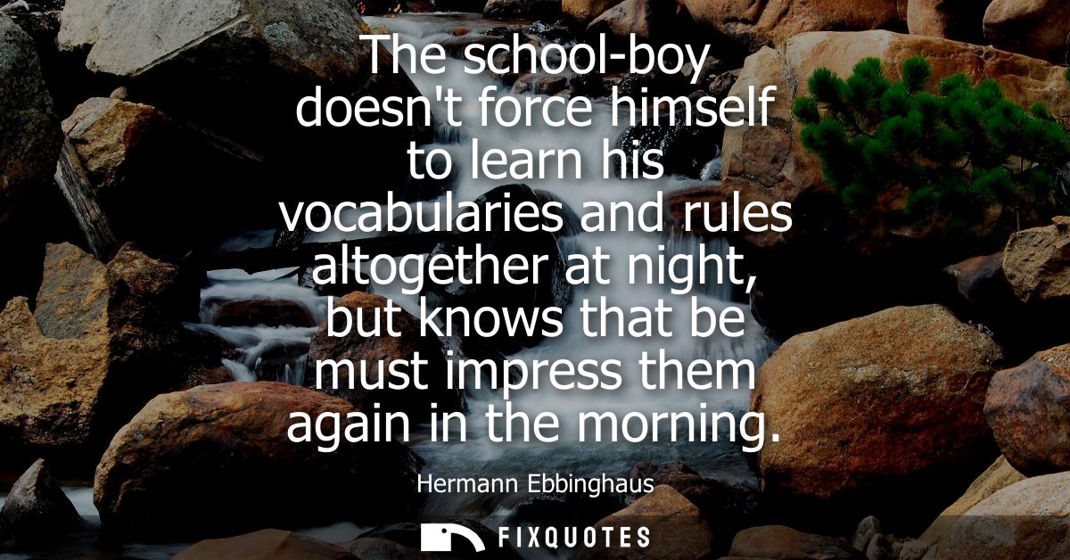The school-boy doesnt force himself to learn his vocabularies and rules altogether at night, but knows that be must impr