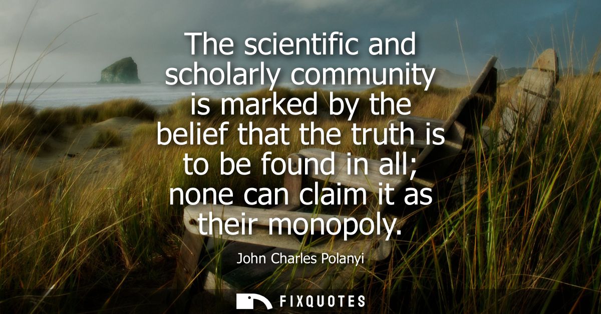 The scientific and scholarly community is marked by the belief that the truth is to be found in all none can claim it as