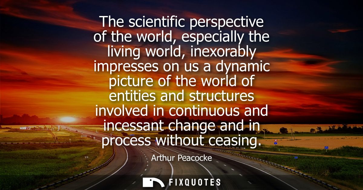 The scientific perspective of the world, especially the living world, inexorably impresses on us a dynamic picture of th