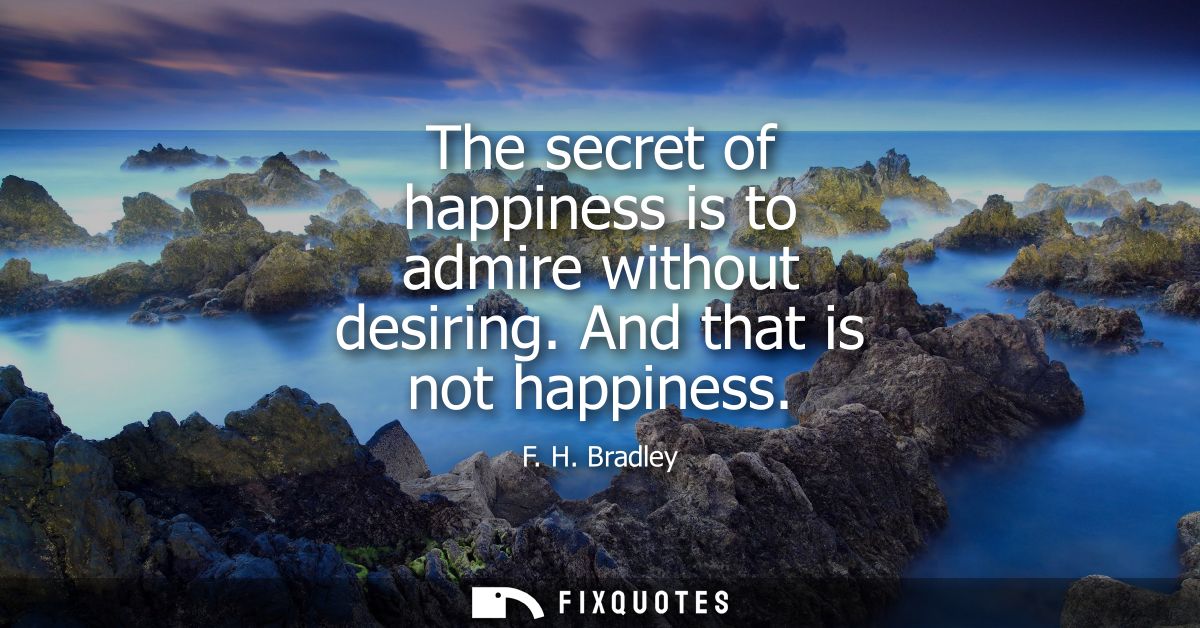 The secret of happiness is to admire without desiring. And that is not happiness