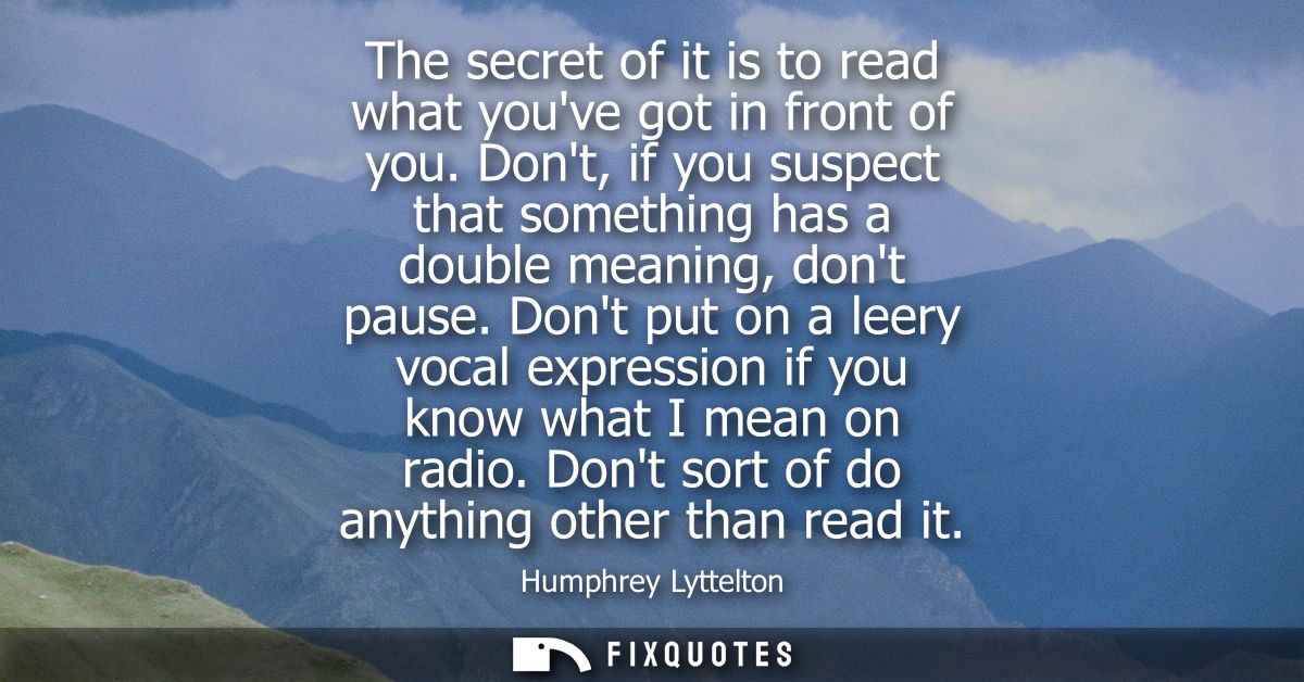 The secret of it is to read what youve got in front of you. Dont, if you suspect that something has a double meaning, do