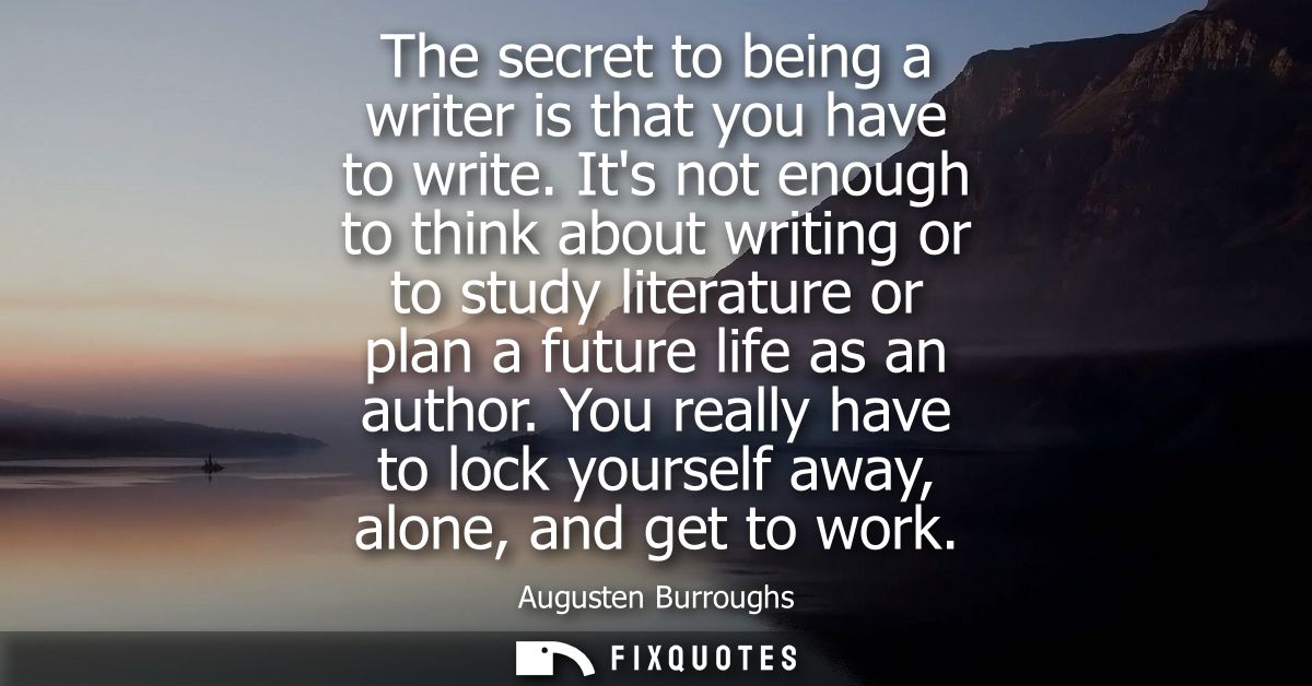 The secret to being a writer is that you have to write. Its not enough to think about writing or to study literature or 