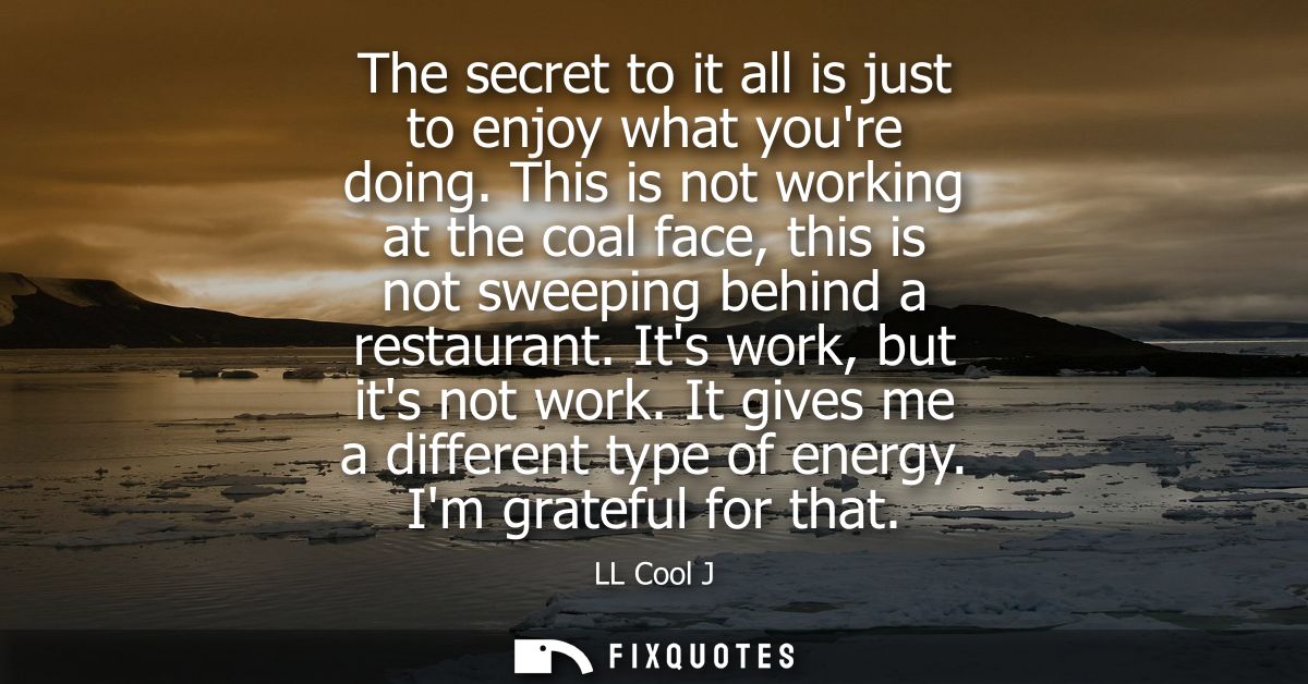 The secret to it all is just to enjoy what youre doing. This is not working at the coal face, this is not sweeping behin