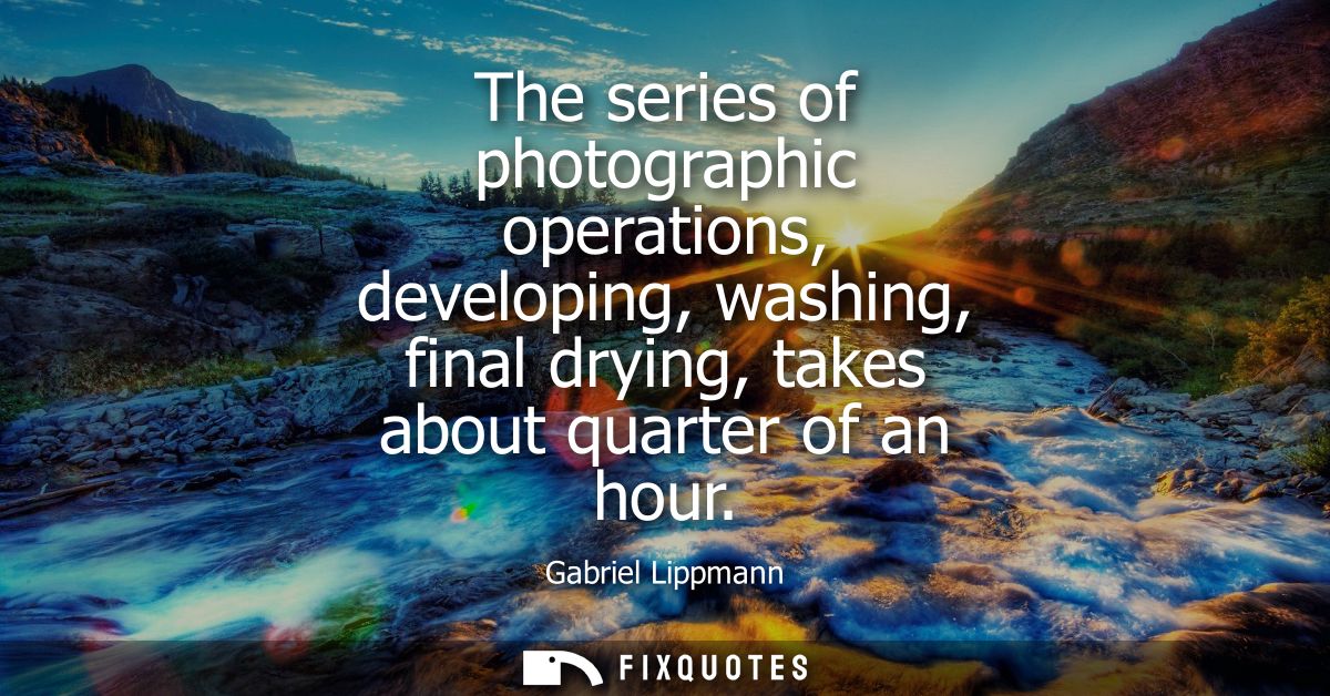 The series of photographic operations, developing, washing, final drying, takes about quarter of an hour