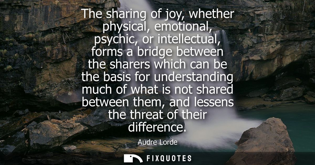 The sharing of joy, whether physical, emotional, psychic, or intellectual, forms a bridge between the sharers which can 