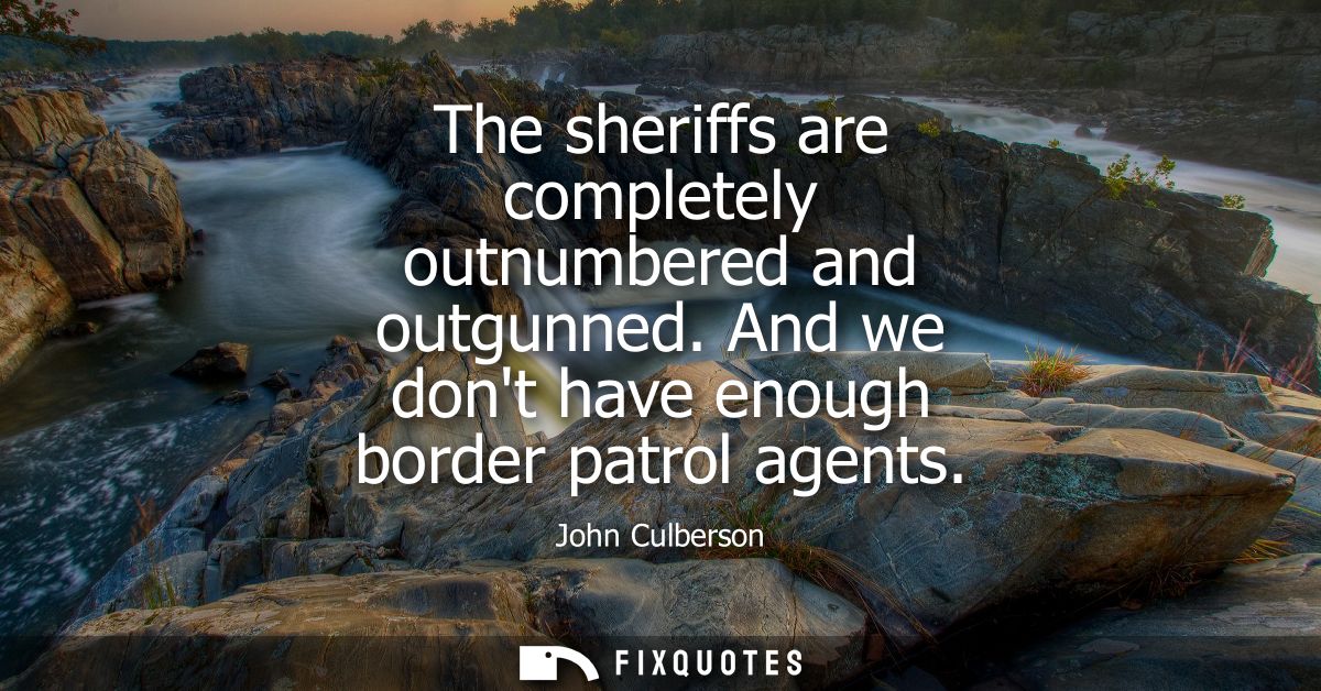 The sheriffs are completely outnumbered and outgunned. And we dont have enough border patrol agents