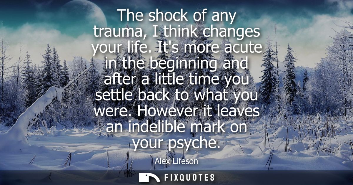 The shock of any trauma, I think changes your life. Its more acute in the beginning and after a little time you settle b