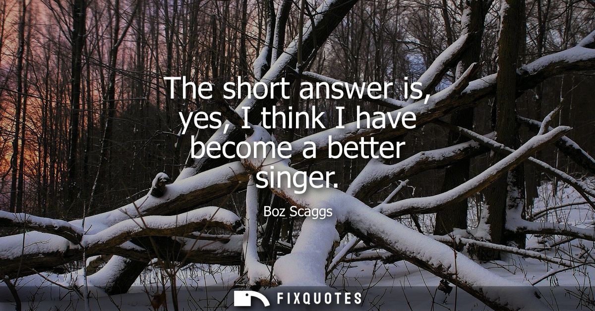 The short answer is, yes, I think I have become a better singer