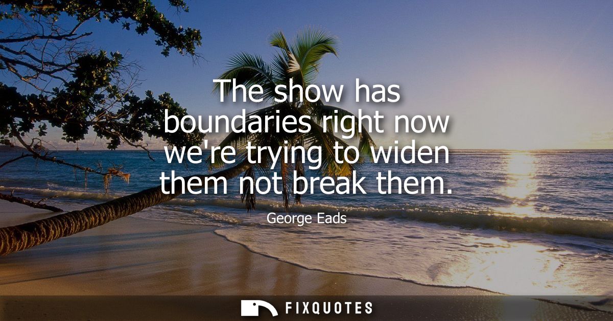 The show has boundaries right now were trying to widen them not break them