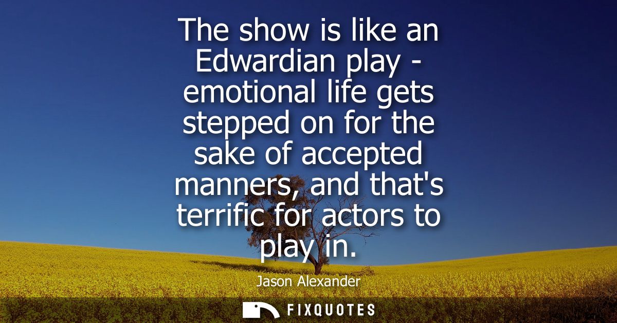 The show is like an Edwardian play - emotional life gets stepped on for the sake of accepted manners, and thats terrific