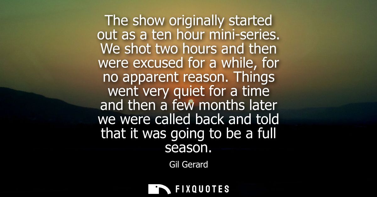 The show originally started out as a ten hour mini-series. We shot two hours and then were excused for a while, for no a