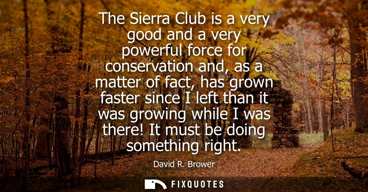 The Sierra Club is a very good and a very powerful force for conservation and, as a matter of fact, has grown faster sin