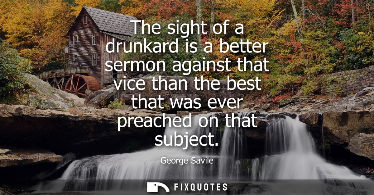 The sight of a drunkard is a better sermon against that vice than the best that was ever preached on that subject