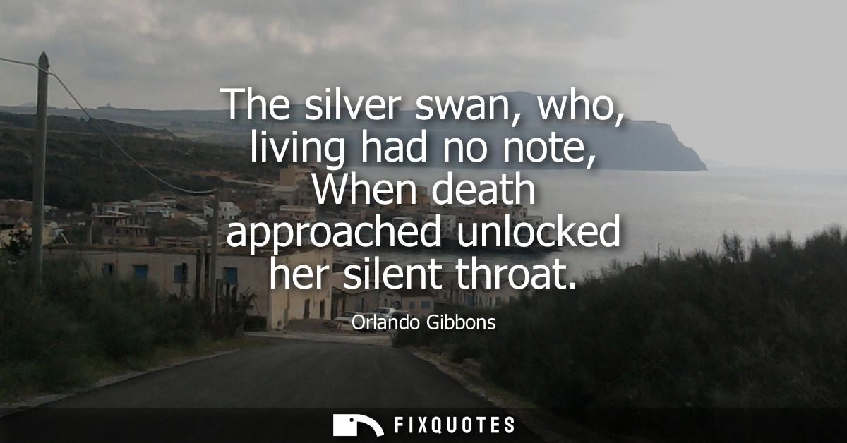 The silver swan, who, living had no note, When death approached unlocked her silent throat