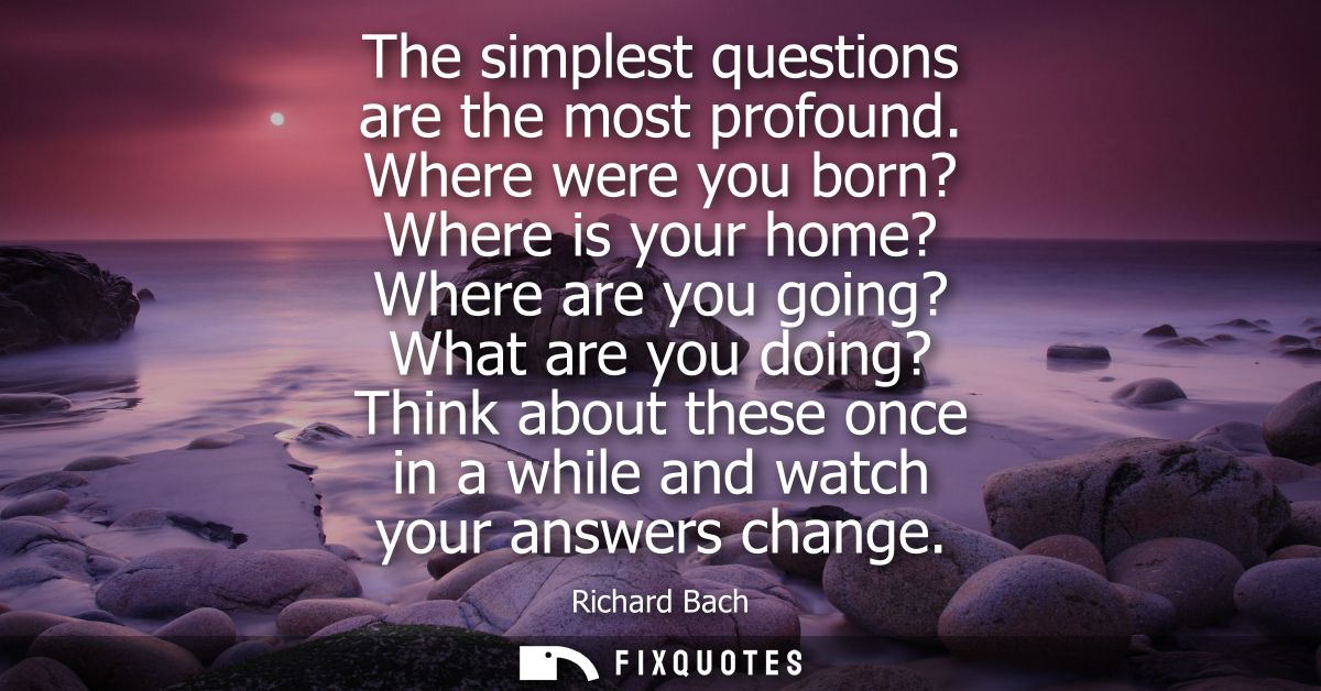 The simplest questions are the most profound. Where were you born? Where is your home? Where are you going? What are you