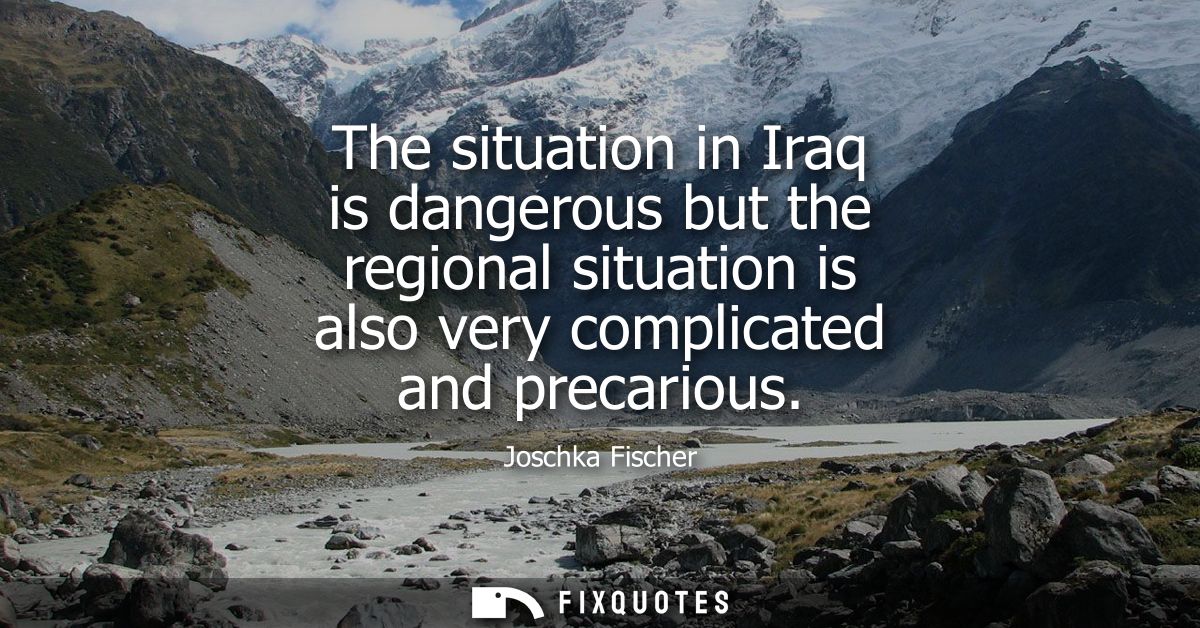 The situation in Iraq is dangerous but the regional situation is also very complicated and precarious