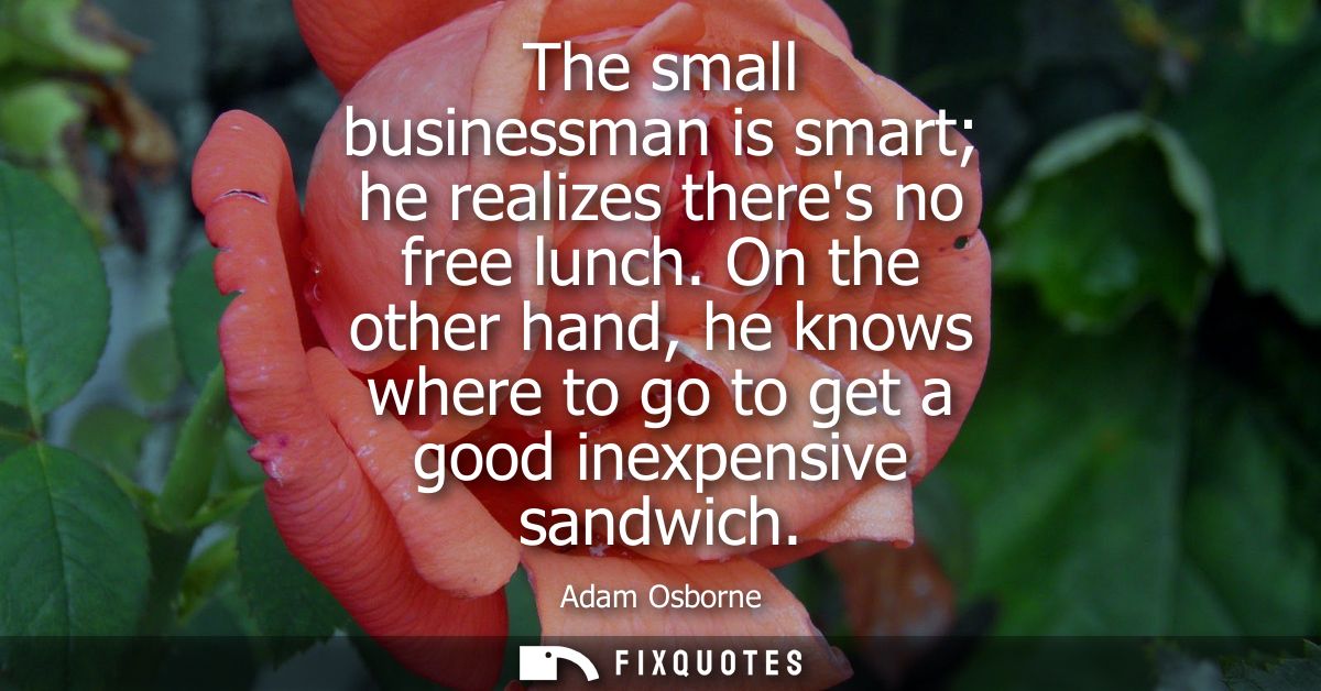 The small businessman is smart he realizes theres no free lunch. On the other hand, he knows where to go to get a good i