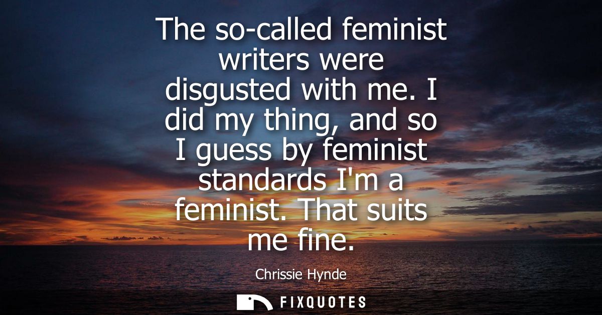 The so-called feminist writers were disgusted with me. I did my thing, and so I guess by feminist standards Im a feminis