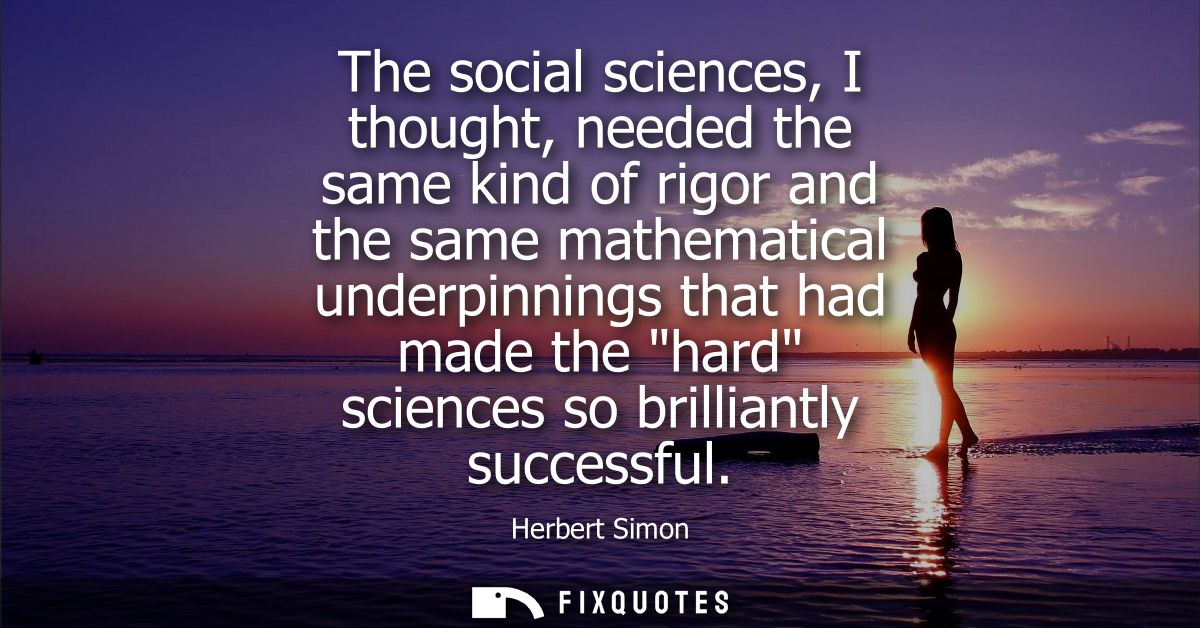 The social sciences, I thought, needed the same kind of rigor and the same mathematical underpinnings that had made the 