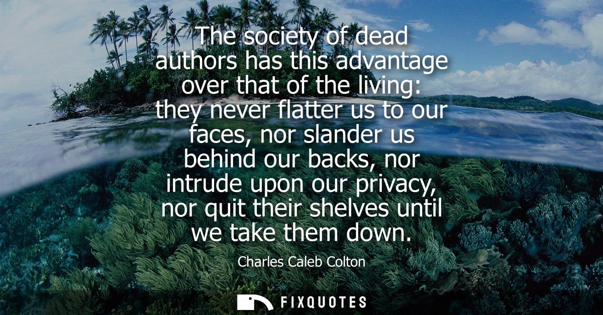 The society of dead authors has this advantage over that of the living: they never flatter us to our faces, nor slander 