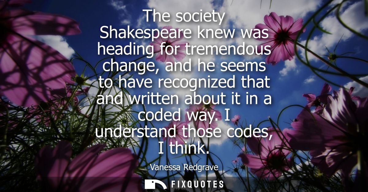 The society Shakespeare knew was heading for tremendous change, and he seems to have recognized that and written about i