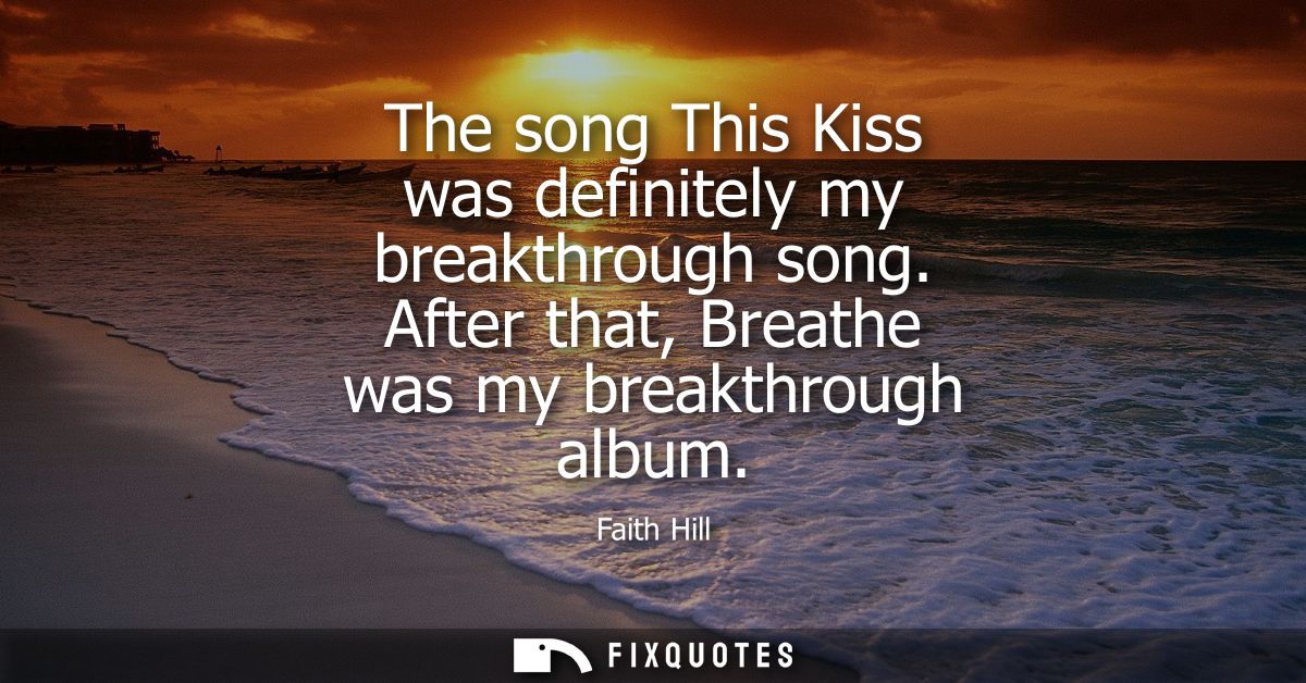 The song This Kiss was definitely my breakthrough song. After that, Breathe was my breakthrough album