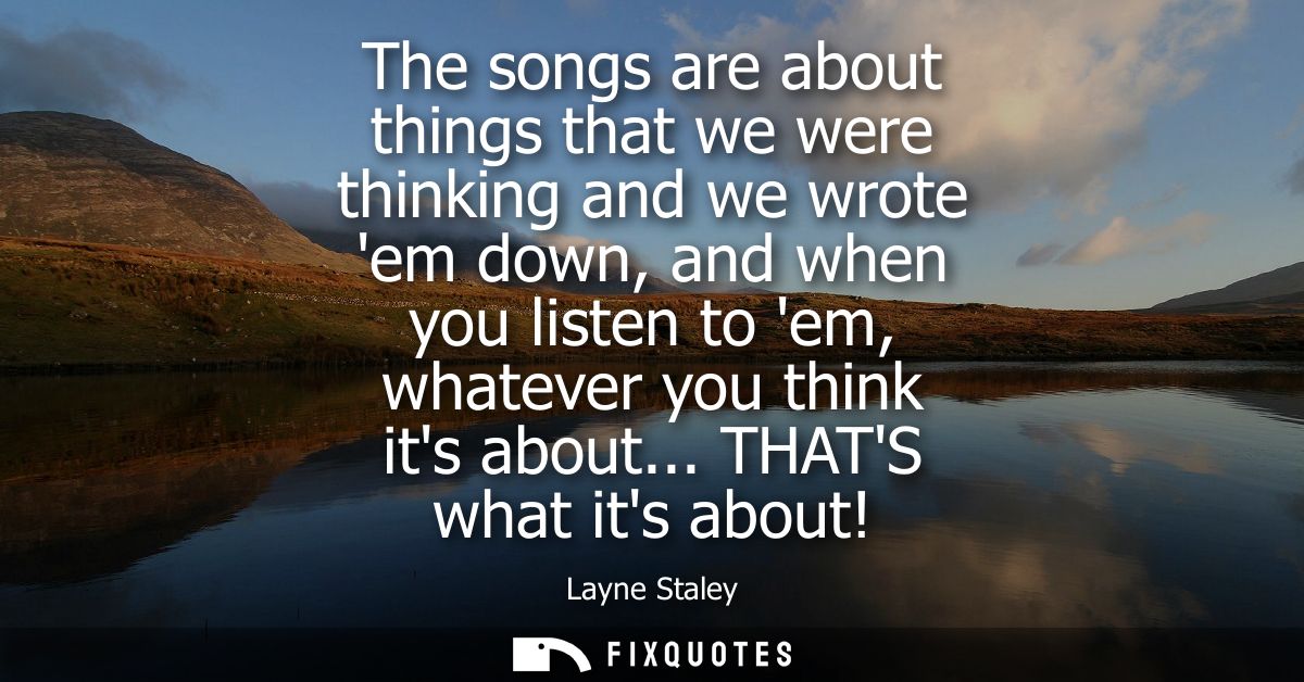 The songs are about things that we were thinking and we wrote em down, and when you listen to em, whatever you think its