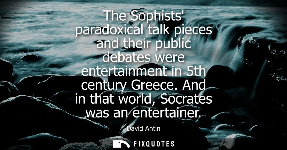 The Sophists paradoxical talk pieces and their public debates were entertainment in 5th century Greece. And in that worl