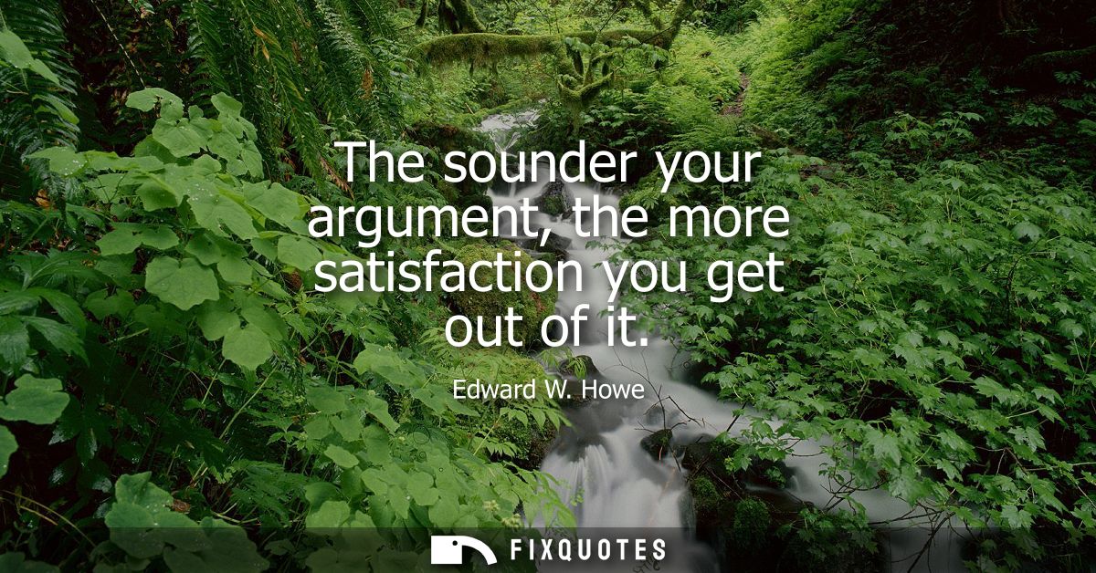 The sounder your argument, the more satisfaction you get out of it