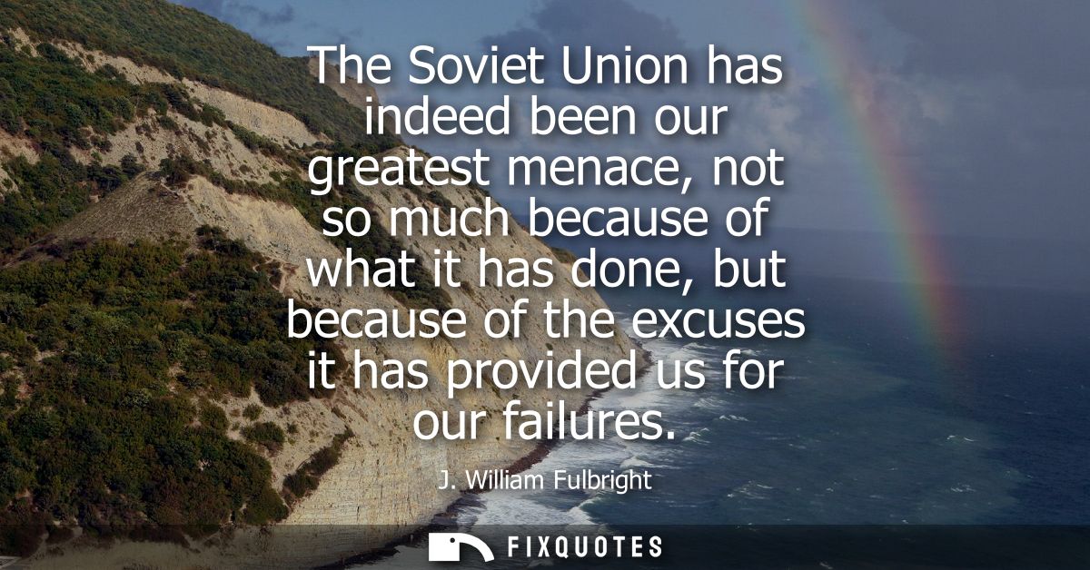 The Soviet Union has indeed been our greatest menace, not so much because of what it has done, but because of the excuse