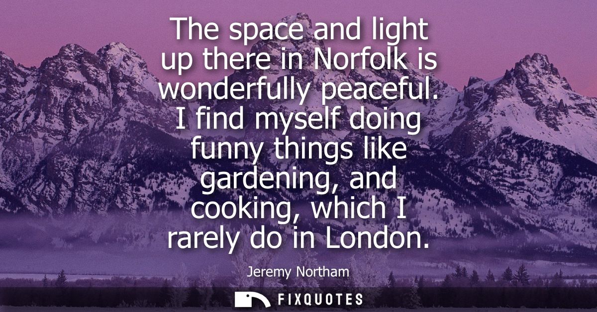 The space and light up there in Norfolk is wonderfully peaceful. I find myself doing funny things like gardening, and co