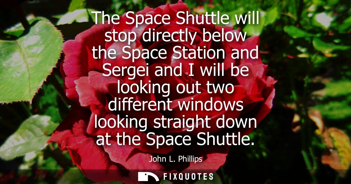 The Space Shuttle will stop directly below the Space Station and Sergei and I will be looking out two different windows 