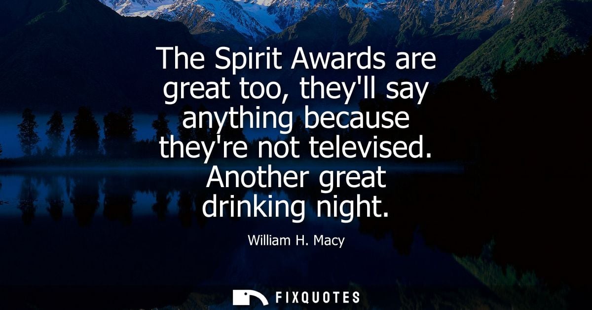 The Spirit Awards are great too, theyll say anything because theyre not televised. Another great drinking night