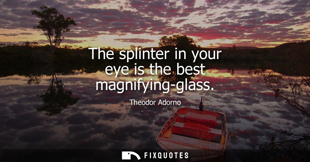 The splinter in your eye is the best magnifying-glass