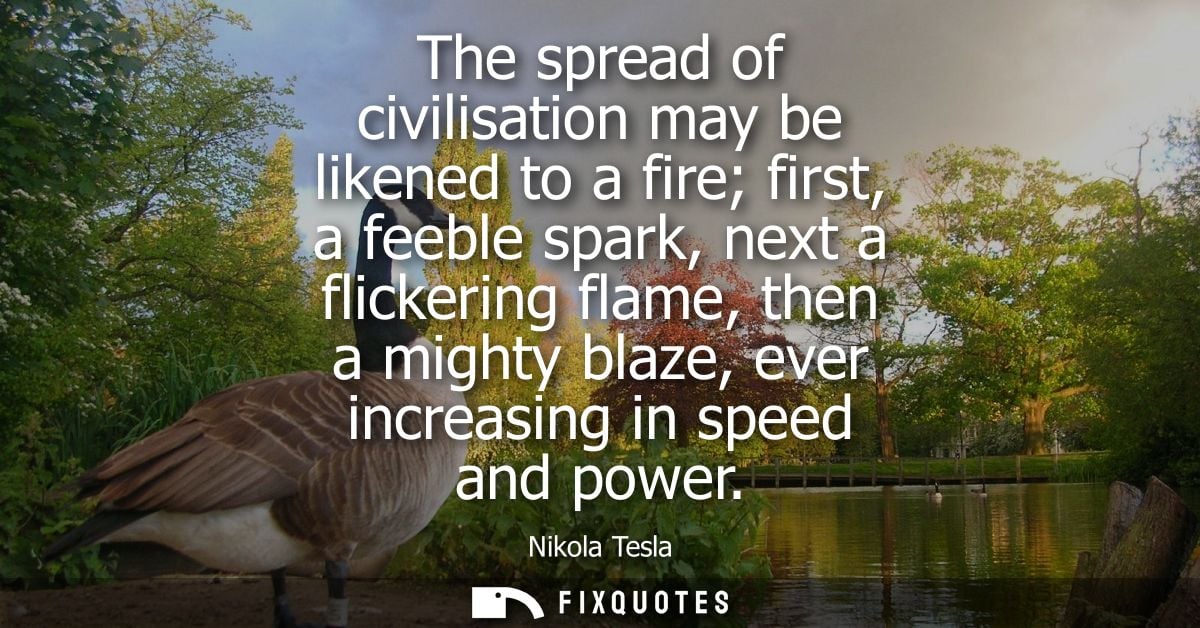 The spread of civilisation may be likened to a fire first, a feeble spark, next a flickering flame, then a mighty blaze,