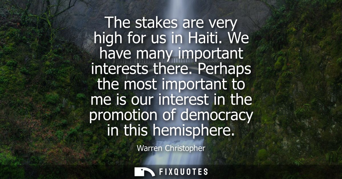 The stakes are very high for us in Haiti. We have many important interests there. Perhaps the most important to me is ou