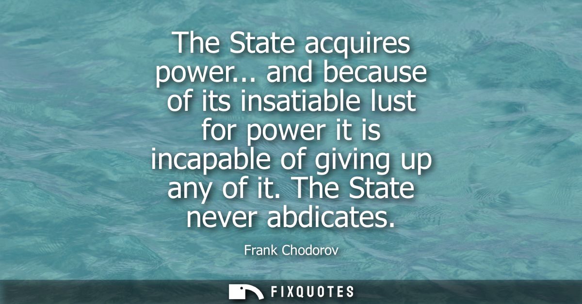 The State acquires power... and because of its insatiable lust for power it is incapable of giving up any of it. The Sta
